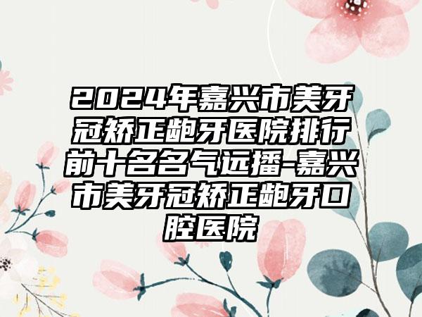 2024年嘉兴市美牙冠矫正龅牙医院排行前十名名气远播-嘉兴市美牙冠矫正龅牙口腔医院