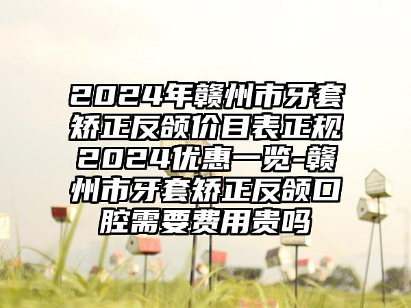 2024年赣州市牙套矫正反颌价目表正规2024优惠一览-赣州市牙套矫正反颌口腔需要费用贵吗