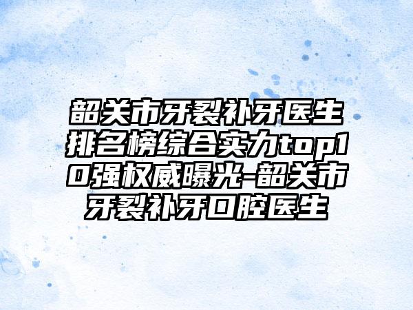 韶关市牙裂补牙医生排名榜综合实力top10强权威曝光-韶关市牙裂补牙口腔医生