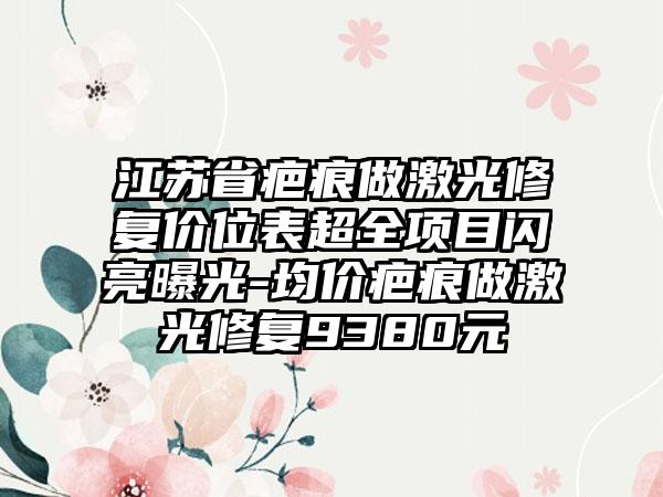 江苏省疤痕做激光修复价位表超全项目闪亮曝光-均价疤痕做激光修复9380元