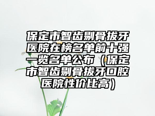 保定市智齿剔骨拔牙医院在榜名单前十强一览名单公布（保定市智齿剔骨拔牙口腔医院性价比高）