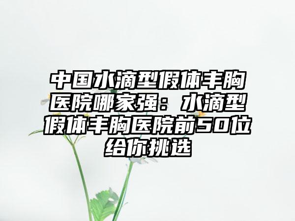 中国水滴型假体丰胸医院哪家强：水滴型假体丰胸医院前50位给你挑选