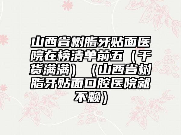 山西省树脂牙贴面医院在榜清单前五（干货满满）（山西省树脂牙贴面口腔医院就不赖）