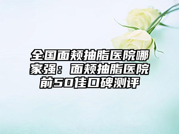 全国面颊抽脂医院哪家强：面颊抽脂医院前50佳口碑测评