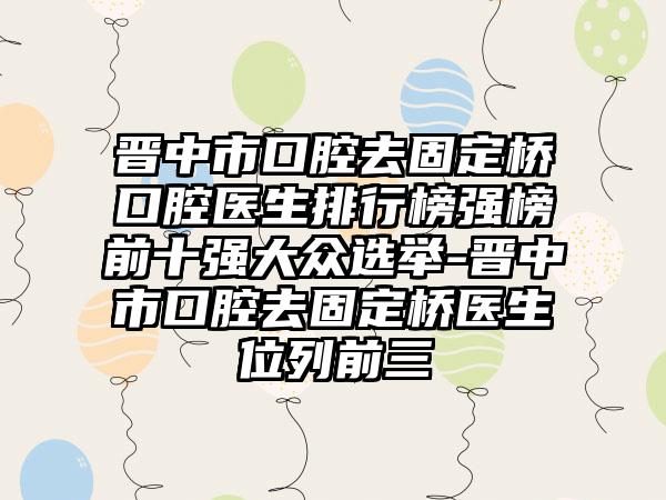 晋中市口腔去固定桥口腔医生排行榜强榜前十强大众选举-晋中市口腔去固定桥医生位列前三