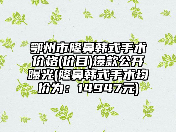 鄂州市隆鼻韩式手术价格(价目)爆款公开曝光(隆鼻韩式手术均价为：14947元)