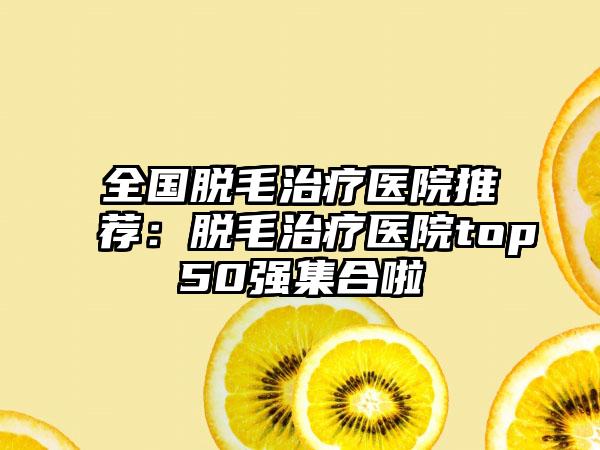 全国脱毛治疗医院推荐：脱毛治疗医院top50强集合啦