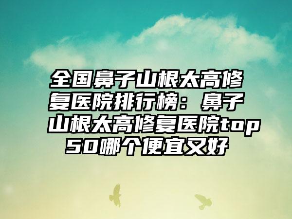 全国鼻子山根太高修复医院排行榜：鼻子山根太高修复医院top50哪个便宜又好