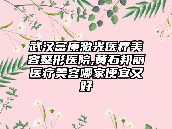 武汉富康激光医疗美容整形医院,黄石邦丽医疗美容哪家便宜又好