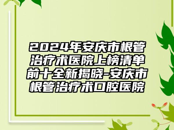 2024年安庆市根管治疗术医院上榜清单前十全新揭晓-安庆市根管治疗术口腔医院