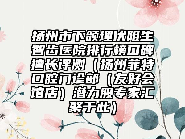 扬州市下颌埋伏阻生智齿医院排行榜口碑擅长评测（扬州菲特口腔门诊部（友好会馆店）潜力股专家汇聚于此）