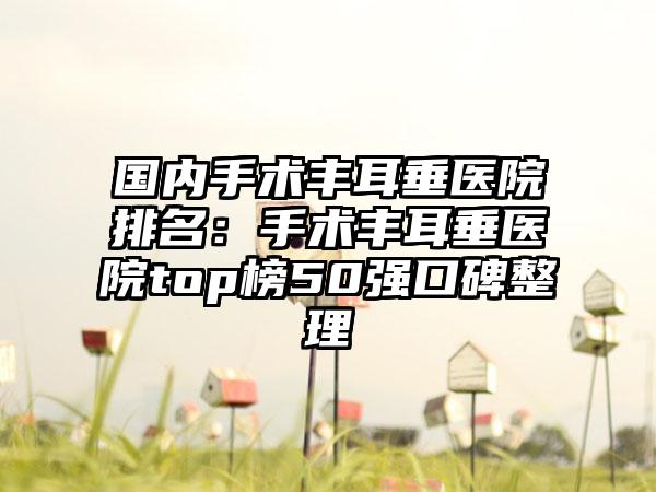 国内手术丰耳垂医院排名：手术丰耳垂医院top榜50强口碑整理