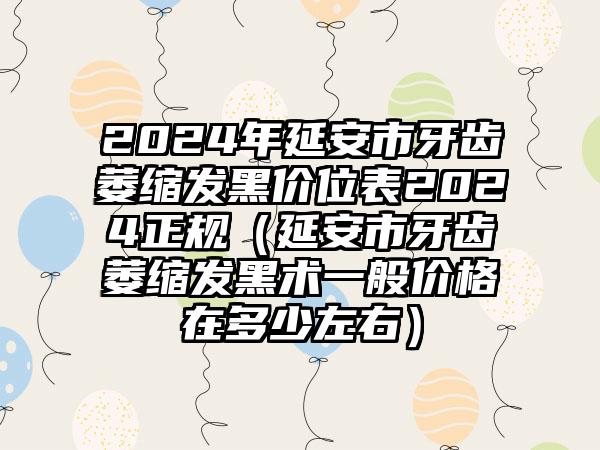 2024年延安市牙齿萎缩发黑价位表2024正规（延安市牙齿萎缩发黑术一般价格在多少左右）