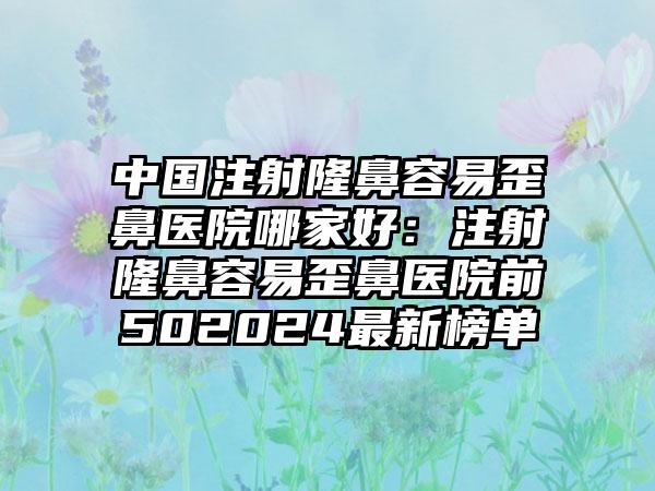 中国注射隆鼻容易歪鼻医院哪家好：注射隆鼻容易歪鼻医院前502024最新榜单