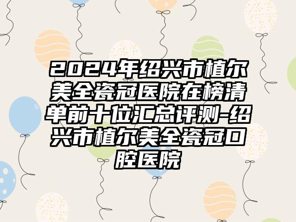 2024年绍兴市植尔美全瓷冠医院在榜清单前十位汇总评测-绍兴市植尔美全瓷冠口腔医院