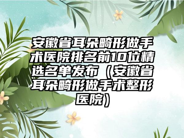 安徽省耳朵畸形做手术医院排名前10位精选名单发布（安徽省耳朵畸形做手术整形医院）