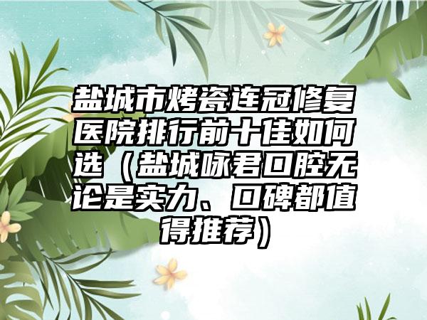 盐城市烤瓷连冠修复医院排行前十佳如何选（盐城咏君口腔无论是实力、口碑都值得推荐）