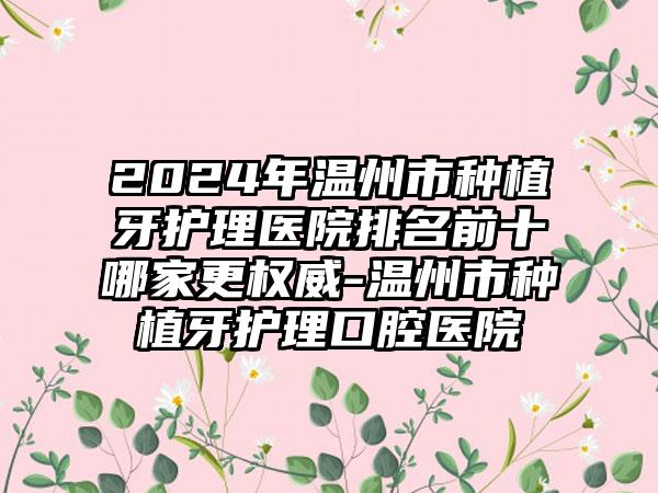 2024年温州市种植牙护理医院排名前十哪家更权威-温州市种植牙护理口腔医院