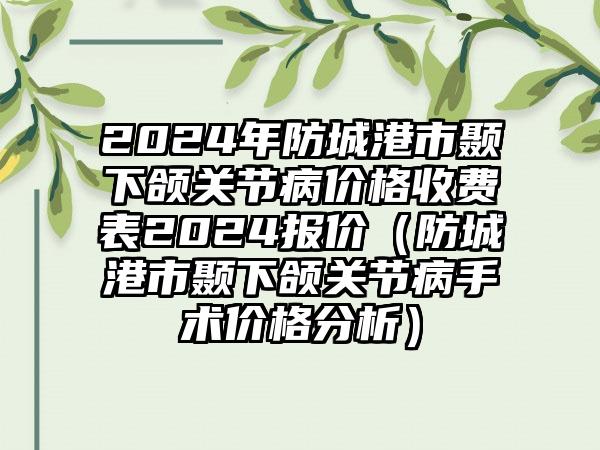 2024年防城港市颞下颌关节病价格收费表2024报价（防城港市颞下颌关节病手术价格分析）