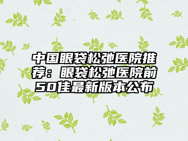 中国眼袋松弛医院推荐：眼袋松弛医院前50佳最新版本公布