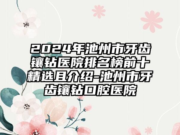 2024年池州市牙齿镶钻医院排名榜前十精选且介绍-池州市牙齿镶钻口腔医院