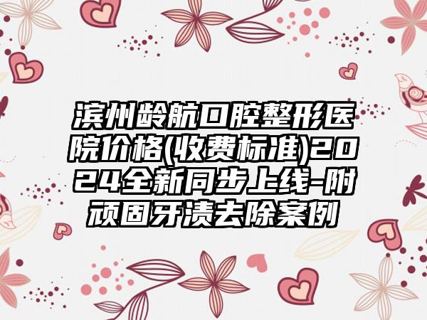 滨州龄航口腔整形医院价格(收费标准)2024全新同步上线-附顽固牙渍去除案例