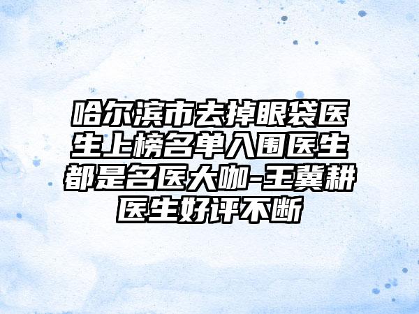 哈尔滨市去掉眼袋医生上榜名单入围医生都是名医大咖-王冀耕医生好评不断