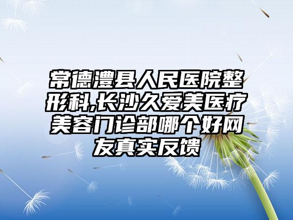 常德澧县人民医院整形科,长沙久爱美医疗美容门诊部哪个好网友真实反馈