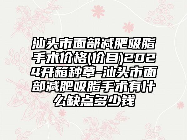 汕头市面部减肥吸脂手术价格(价目)2024开箱种草-汕头市面部减肥吸脂手术有什么缺点多少钱