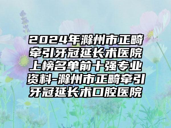 2024年滁州市正畸牵引牙冠延长术医院上榜名单前十强专业资料-滁州市正畸牵引牙冠延长术口腔医院