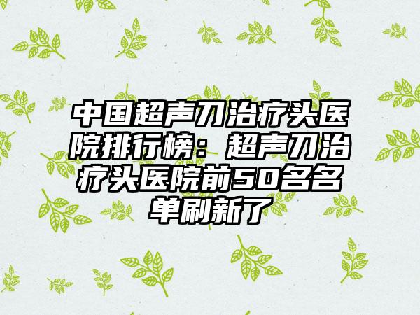 中国超声刀治疗头医院排行榜：超声刀治疗头医院前50名名单刷新了