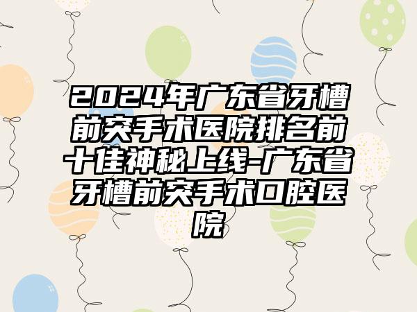 2024年广东省牙槽前突手术医院排名前十佳神秘上线-广东省牙槽前突手术口腔医院