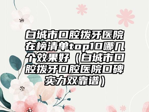 白城市口腔拨牙医院在榜清单top10哪几个效果好（白城市口腔拨牙口腔医院口碑实力双靠谱）