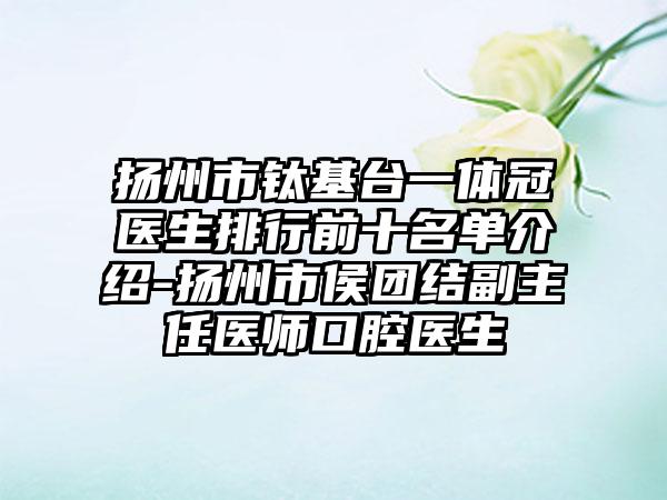 扬州市钛基台一体冠医生排行前十名单介绍-扬州市侯团结副主任医师口腔医生