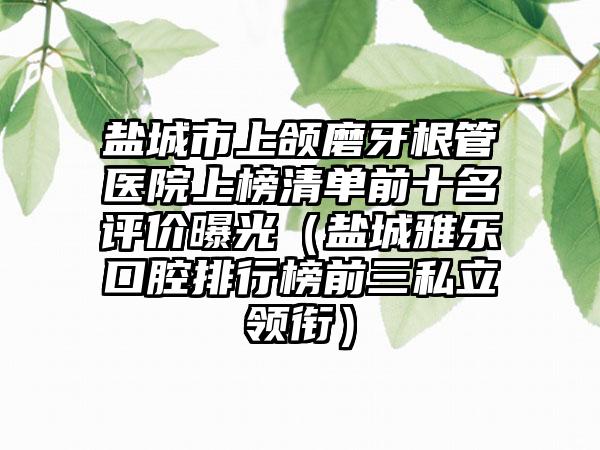 盐城市上颌磨牙根管医院上榜清单前十名评价曝光（盐城雅乐口腔排行榜前三私立领衔）