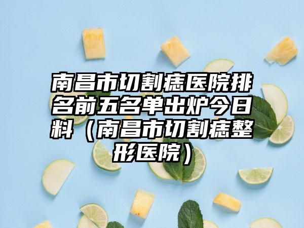 南昌市切割痣医院排名前五名单出炉今日料（南昌市切割痣整形医院）