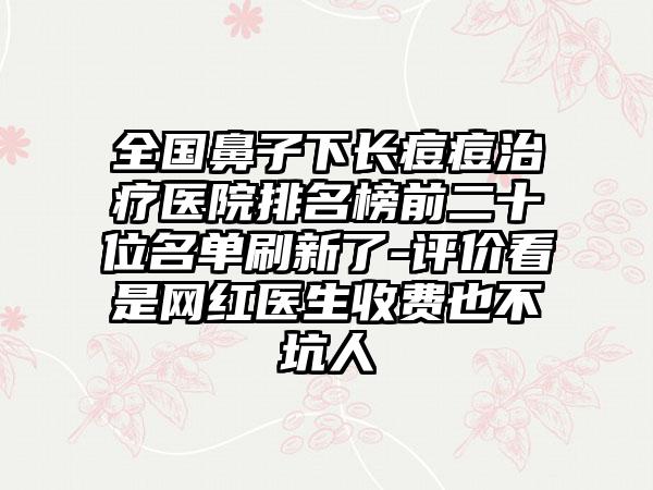 全国鼻子下长痘痘治疗医院排名榜前二十位名单刷新了-评价看是网红医生收费也不坑人