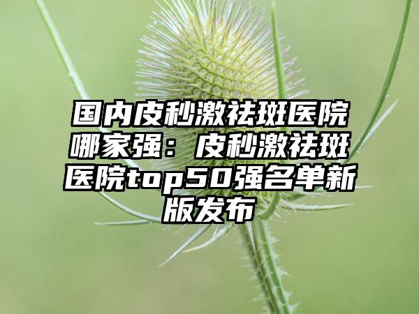 国内皮秒激祛斑医院哪家强：皮秒激祛斑医院top50强名单新版发布