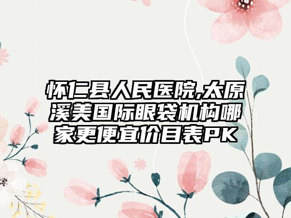 怀仁县人民医院,太原溪美国际眼袋机构哪家更便宜价目表PK