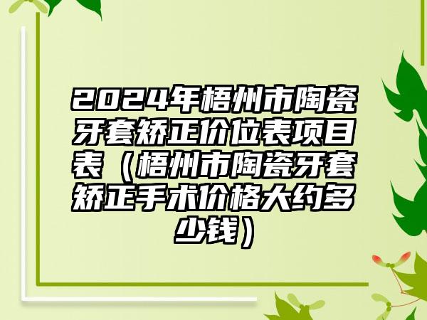 2024年梧州市陶瓷牙套矫正价位表项目表（梧州市陶瓷牙套矫正手术价格大约多少钱）