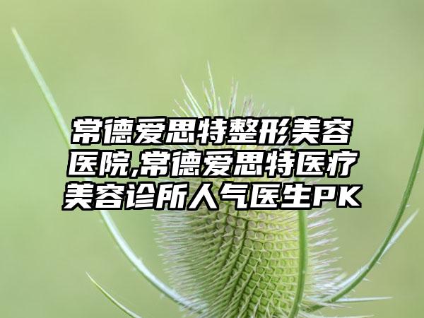 常德爱思特整形美容医院,常德爱思特医疗美容诊所人气医生PK