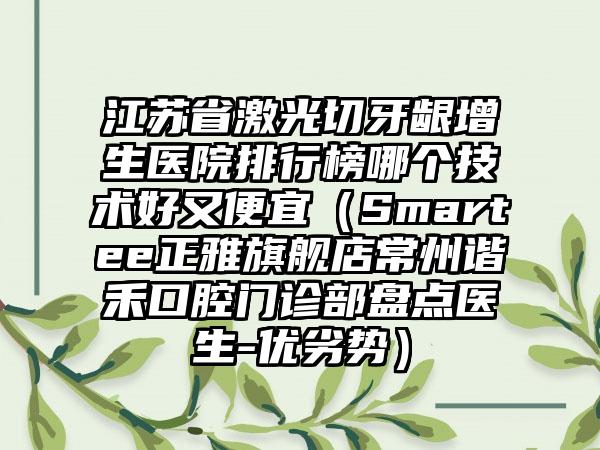 江苏省激光切牙龈增生医院排行榜哪个技术好又便宜（Smartee正雅旗舰店常州谐禾口腔门诊部盘点医生-优劣势）