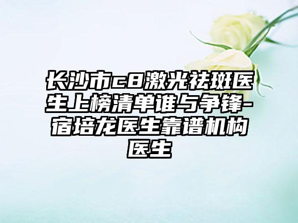 长沙市c8激光祛斑医生上榜清单谁与争锋-宿培龙医生靠谱机构医生