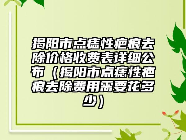 揭阳市点痣性疤痕去除价格收费表详细公布（揭阳市点痣性疤痕去除费用需要花多少）