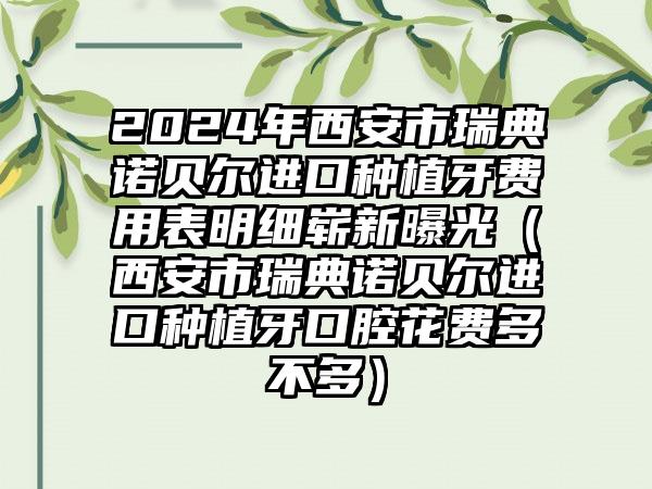 2024年西安市瑞典诺贝尔进口种植牙费用表明细崭新曝光（西安市瑞典诺贝尔进口种植牙口腔花费多不多）