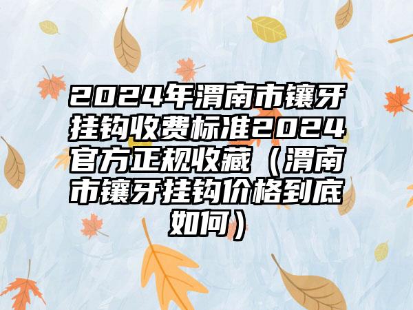 2024年渭南市镶牙挂钩收费标准2024官方正规收藏（渭南市镶牙挂钩价格到底如何）