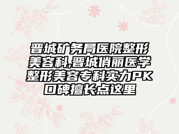 晋城矿务局医院整形美容科,晋城俏丽医学整形美容专科实力PK口碑擅长点这里