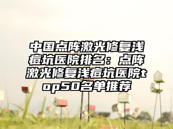 中国点阵激光修复浅痘坑医院排名：点阵激光修复浅痘坑医院top50名单推荐