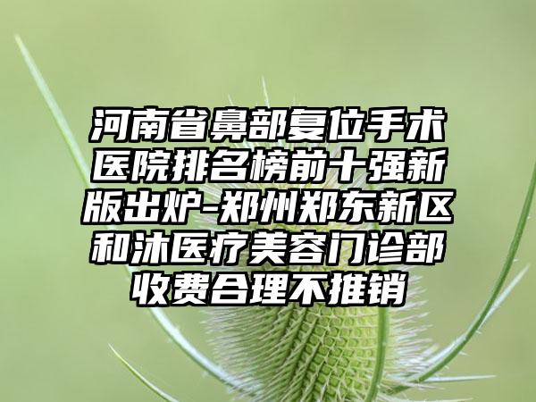 河南省鼻部复位手术医院排名榜前十强新版出炉-郑州郑东新区和沐医疗美容门诊部收费合理不推销