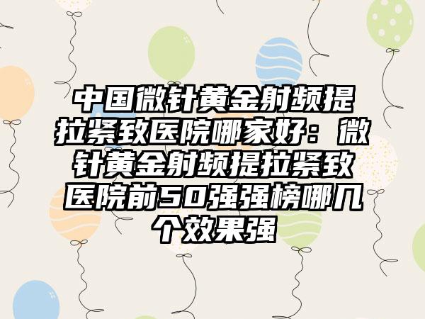 中国微针黄金射频提拉紧致医院哪家好：微针黄金射频提拉紧致医院前50强强榜哪几个效果强